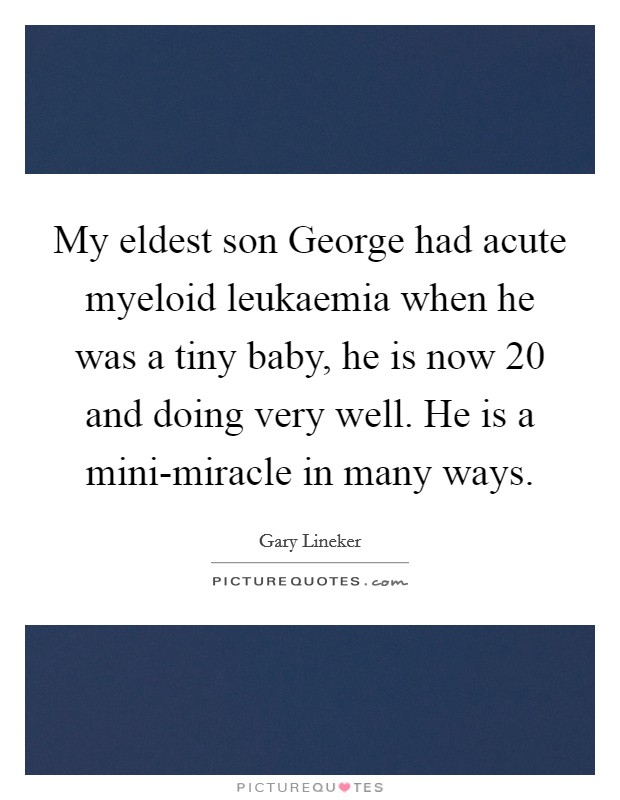 My eldest son George had acute myeloid leukaemia when he was a tiny baby, he is now 20 and doing very well. He is a mini-miracle in many ways Picture Quote #1