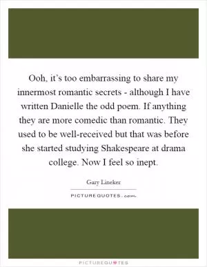 Ooh, it’s too embarrassing to share my innermost romantic secrets - although I have written Danielle the odd poem. If anything they are more comedic than romantic. They used to be well-received but that was before she started studying Shakespeare at drama college. Now I feel so inept Picture Quote #1