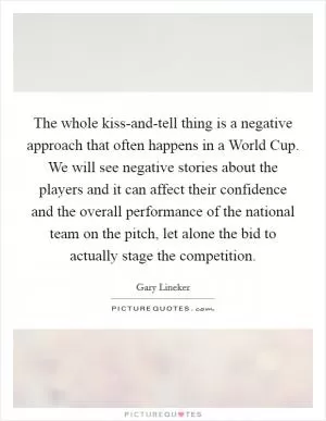 The whole kiss-and-tell thing is a negative approach that often happens in a World Cup. We will see negative stories about the players and it can affect their confidence and the overall performance of the national team on the pitch, let alone the bid to actually stage the competition Picture Quote #1