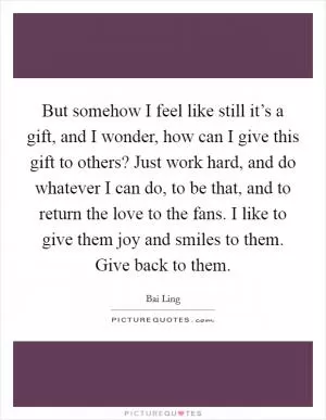 But somehow I feel like still it’s a gift, and I wonder, how can I give this gift to others? Just work hard, and do whatever I can do, to be that, and to return the love to the fans. I like to give them joy and smiles to them. Give back to them Picture Quote #1