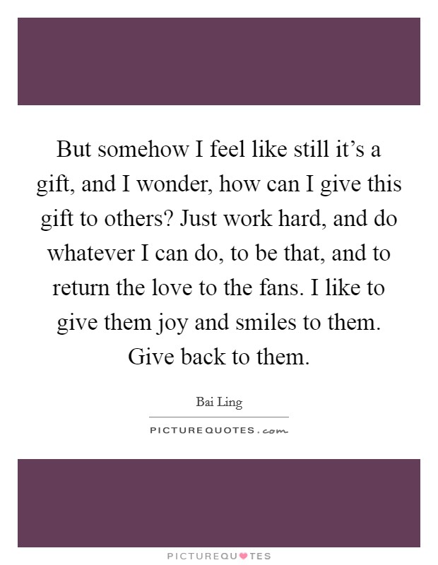 But somehow I feel like still it's a gift, and I wonder, how can I give this gift to others? Just work hard, and do whatever I can do, to be that, and to return the love to the fans. I like to give them joy and smiles to them. Give back to them Picture Quote #1