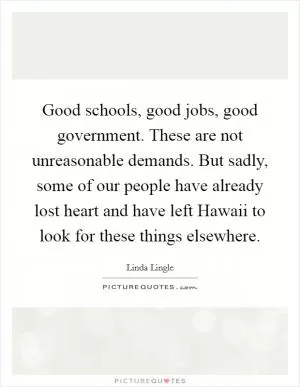 Good schools, good jobs, good government. These are not unreasonable demands. But sadly, some of our people have already lost heart and have left Hawaii to look for these things elsewhere Picture Quote #1