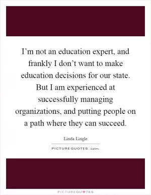 I’m not an education expert, and frankly I don’t want to make education decisions for our state. But I am experienced at successfully managing organizations, and putting people on a path where they can succeed Picture Quote #1