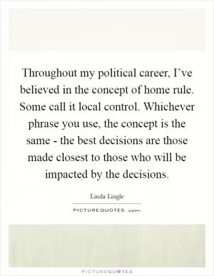 Throughout my political career, I’ve believed in the concept of home rule. Some call it local control. Whichever phrase you use, the concept is the same - the best decisions are those made closest to those who will be impacted by the decisions Picture Quote #1