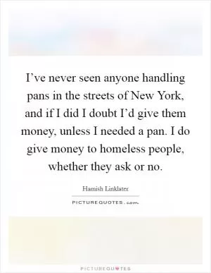 I’ve never seen anyone handling pans in the streets of New York, and if I did I doubt I’d give them money, unless I needed a pan. I do give money to homeless people, whether they ask or no Picture Quote #1