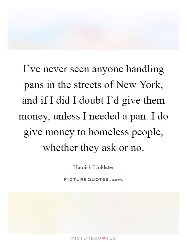I've never seen anyone handling pans in the streets of New York, and if I did I doubt I'd give them money, unless I needed a pan. I do give money to homeless people, whether they ask or no Picture Quote #1