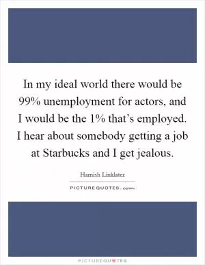 In my ideal world there would be 99% unemployment for actors, and I would be the 1% that’s employed. I hear about somebody getting a job at Starbucks and I get jealous Picture Quote #1