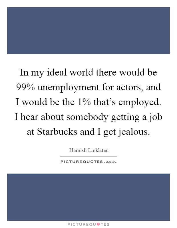In my ideal world there would be 99% unemployment for actors, and I would be the 1% that's employed. I hear about somebody getting a job at Starbucks and I get jealous Picture Quote #1