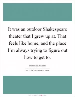 It was an outdoor Shakespeare theater that I grew up at. That feels like home, and the place I’m always trying to figure out how to get to Picture Quote #1