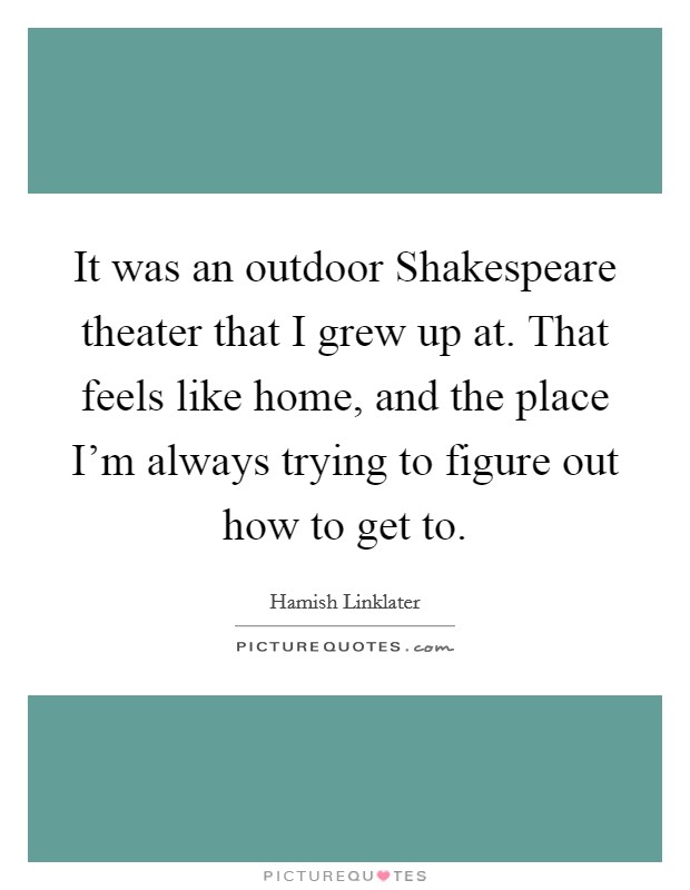 It was an outdoor Shakespeare theater that I grew up at. That feels like home, and the place I'm always trying to figure out how to get to Picture Quote #1