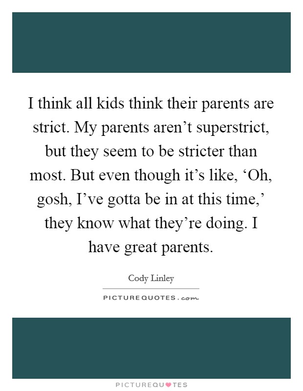 I think all kids think their parents are strict. My parents aren't superstrict, but they seem to be stricter than most. But even though it's like, ‘Oh, gosh, I've gotta be in at this time,' they know what they're doing. I have great parents Picture Quote #1