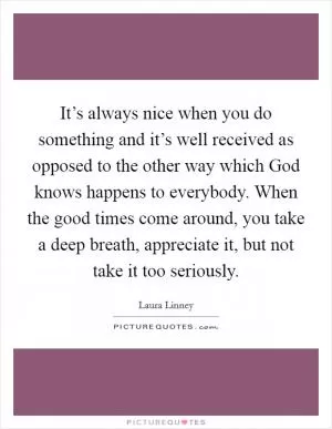 It’s always nice when you do something and it’s well received as opposed to the other way which God knows happens to everybody. When the good times come around, you take a deep breath, appreciate it, but not take it too seriously Picture Quote #1