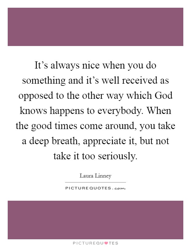 It's always nice when you do something and it's well received as opposed to the other way which God knows happens to everybody. When the good times come around, you take a deep breath, appreciate it, but not take it too seriously Picture Quote #1