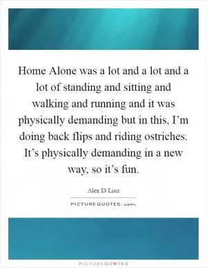 Home Alone was a lot and a lot and a lot of standing and sitting and walking and running and it was physically demanding but in this, I’m doing back flips and riding ostriches. It’s physically demanding in a new way, so it’s fun Picture Quote #1