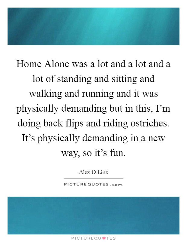Home Alone was a lot and a lot and a lot of standing and sitting and walking and running and it was physically demanding but in this, I'm doing back flips and riding ostriches. It's physically demanding in a new way, so it's fun Picture Quote #1