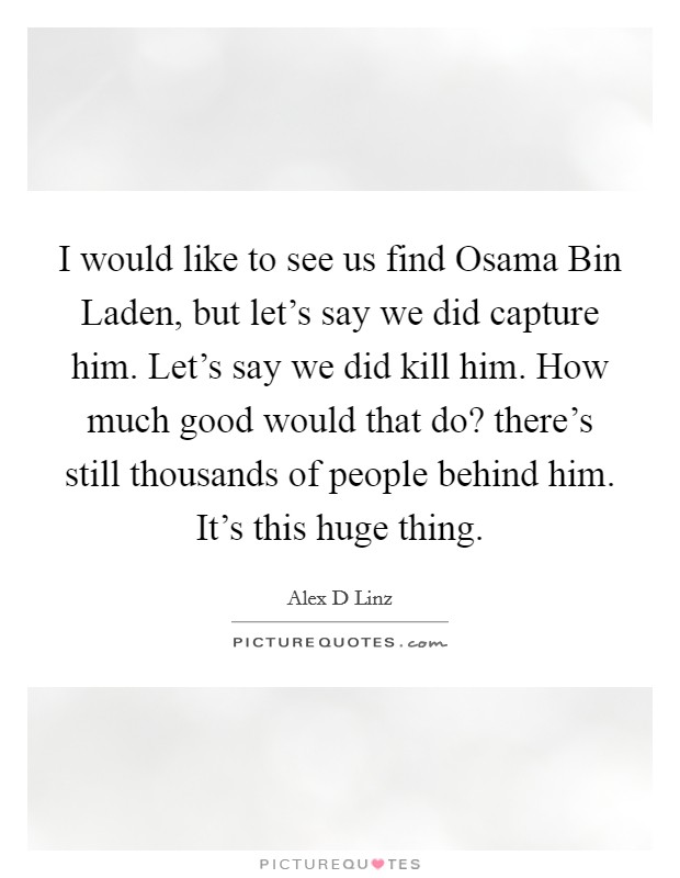 I would like to see us find Osama Bin Laden, but let's say we did capture him. Let's say we did kill him. How much good would that do? there's still thousands of people behind him. It's this huge thing Picture Quote #1