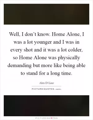 Well, I don’t know. Home Alone, I was a lot younger and I was in every shot and it was a lot colder, so Home Alone was physically demanding but more like being able to stand for a long time Picture Quote #1