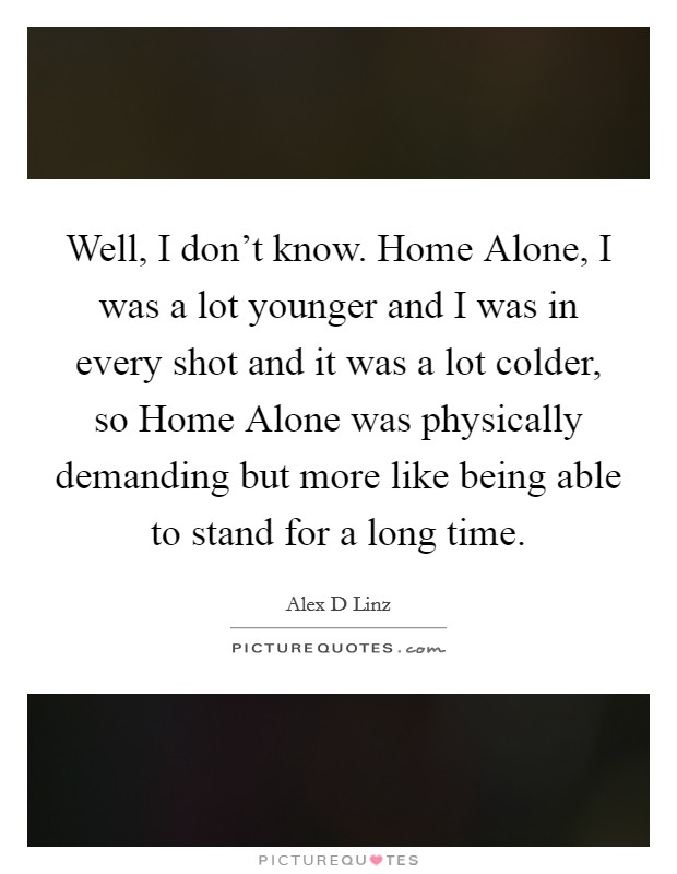 Well, I don't know. Home Alone, I was a lot younger and I was in every shot and it was a lot colder, so Home Alone was physically demanding but more like being able to stand for a long time Picture Quote #1