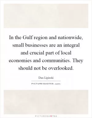 In the Gulf region and nationwide, small businesses are an integral and crucial part of local economies and communities. They should not be overlooked Picture Quote #1