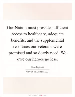Our Nation must provide sufficient access to healthcare, adequate benefits, and the supplemental resources our veterans were promised and so dearly need. We owe our heroes no less Picture Quote #1