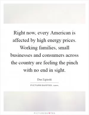 Right now, every American is affected by high energy prices. Working families, small businesses and consumers across the country are feeling the pinch with no end in sight Picture Quote #1