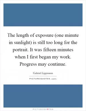 The length of exposure (one minute in sunlight) is still too long for the portrait. It was fifteen minutes when I first began my work. Progress may continue Picture Quote #1