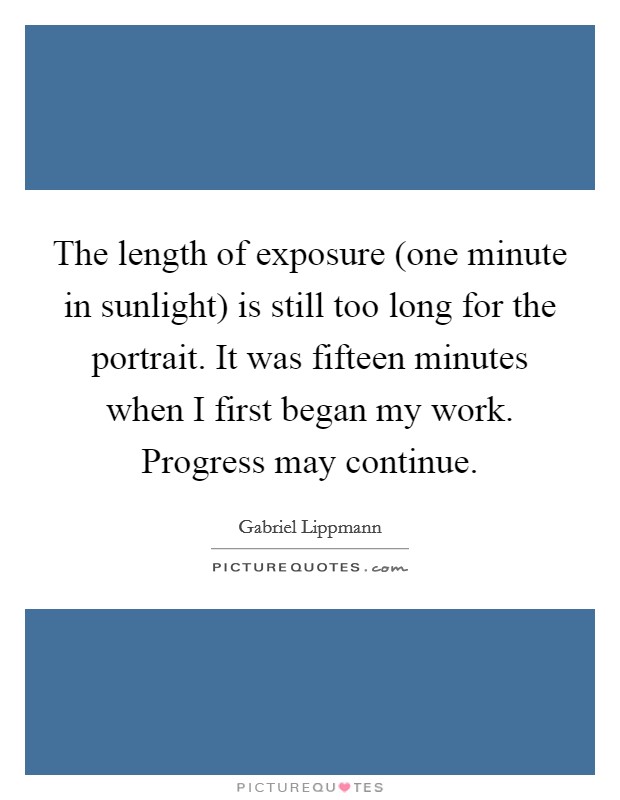 The length of exposure (one minute in sunlight) is still too long for the portrait. It was fifteen minutes when I first began my work. Progress may continue Picture Quote #1
