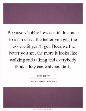 Because - bobby Lewis said this once to us in class, the better you get, the less credit you’ll get. Because the better you are, the more it looks like walking and talking and everybody thinks they can walk and talk Picture Quote #1