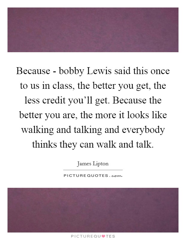 Because - bobby Lewis said this once to us in class, the better you get, the less credit you'll get. Because the better you are, the more it looks like walking and talking and everybody thinks they can walk and talk Picture Quote #1