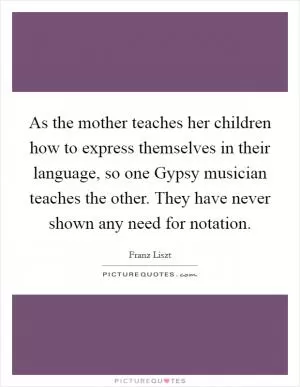 As the mother teaches her children how to express themselves in their language, so one Gypsy musician teaches the other. They have never shown any need for notation Picture Quote #1