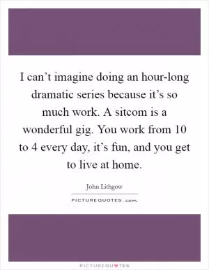 I can’t imagine doing an hour-long dramatic series because it’s so much work. A sitcom is a wonderful gig. You work from 10 to 4 every day, it’s fun, and you get to live at home Picture Quote #1