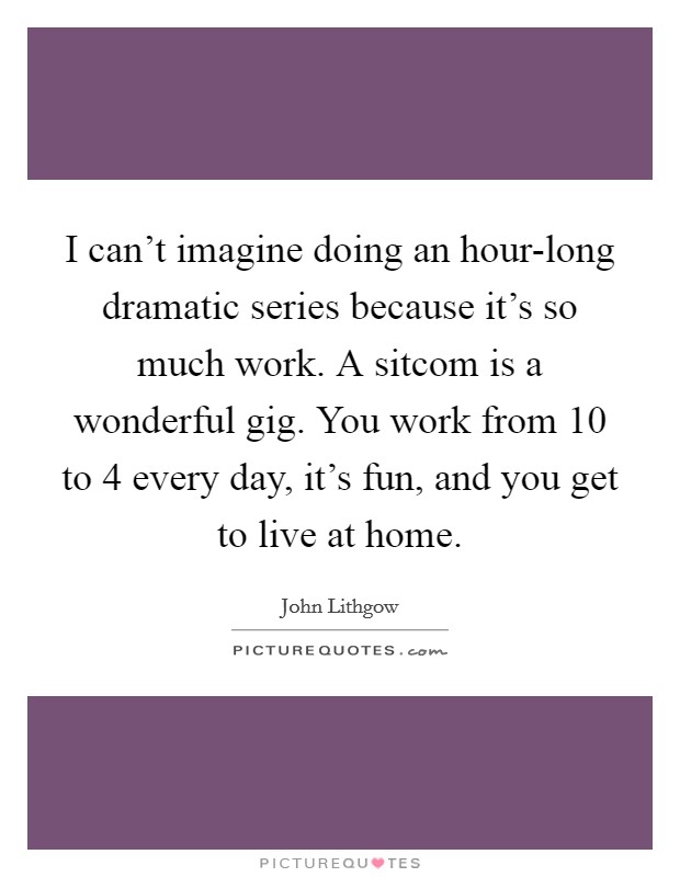 I can't imagine doing an hour-long dramatic series because it's so much work. A sitcom is a wonderful gig. You work from 10 to 4 every day, it's fun, and you get to live at home Picture Quote #1