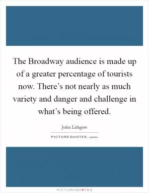 The Broadway audience is made up of a greater percentage of tourists now. There’s not nearly as much variety and danger and challenge in what’s being offered Picture Quote #1