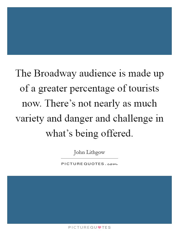 The Broadway audience is made up of a greater percentage of tourists now. There's not nearly as much variety and danger and challenge in what's being offered Picture Quote #1