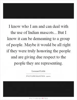 I know who I am and can deal with the use of Indian mascots... But I know it can be demeaning to a group of people. Maybe it would be all right if they were truly honoring the people and are giving due respect to the people they are representing Picture Quote #1