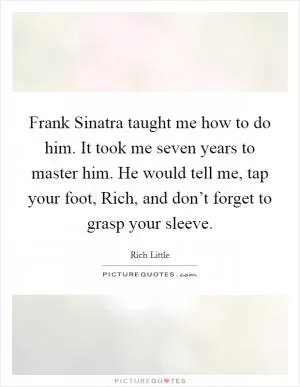 Frank Sinatra taught me how to do him. It took me seven years to master him. He would tell me, tap your foot, Rich, and don’t forget to grasp your sleeve Picture Quote #1