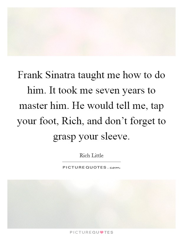 Frank Sinatra taught me how to do him. It took me seven years to master him. He would tell me, tap your foot, Rich, and don't forget to grasp your sleeve Picture Quote #1