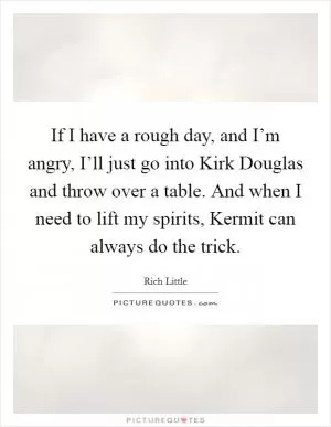 If I have a rough day, and I’m angry, I’ll just go into Kirk Douglas and throw over a table. And when I need to lift my spirits, Kermit can always do the trick Picture Quote #1