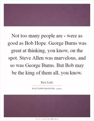 Not too many people are - were as good as Bob Hope. George Burns was great at thinking, you know, on the spot. Steve Allen was marvelous, and so was George Burns. But Bob may be the king of them all, you know Picture Quote #1