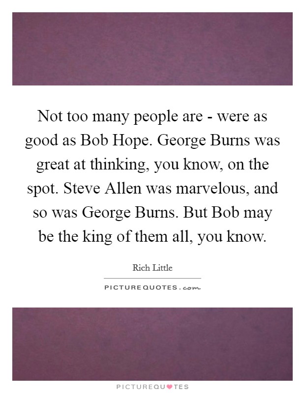 Not too many people are - were as good as Bob Hope. George Burns was great at thinking, you know, on the spot. Steve Allen was marvelous, and so was George Burns. But Bob may be the king of them all, you know Picture Quote #1