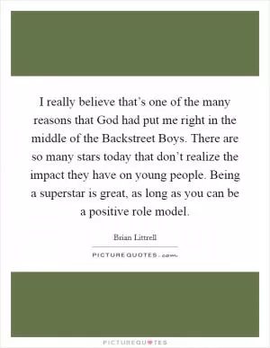I really believe that’s one of the many reasons that God had put me right in the middle of the Backstreet Boys. There are so many stars today that don’t realize the impact they have on young people. Being a superstar is great, as long as you can be a positive role model Picture Quote #1