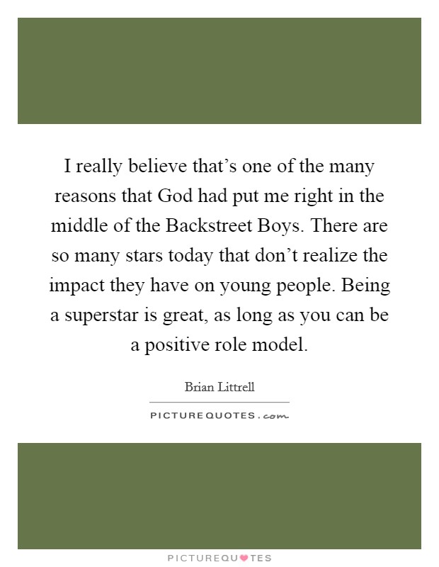 I really believe that's one of the many reasons that God had put me right in the middle of the Backstreet Boys. There are so many stars today that don't realize the impact they have on young people. Being a superstar is great, as long as you can be a positive role model Picture Quote #1