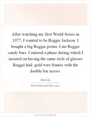 After watching my first World Series in 1977, I wanted to be Reggie Jackson. I bought a big Reggie poster. I ate Reggie candy bars. I entered a phase during which I insisted on having the same style of glasses Reggie had: gold wire frames with the double bar across Picture Quote #1