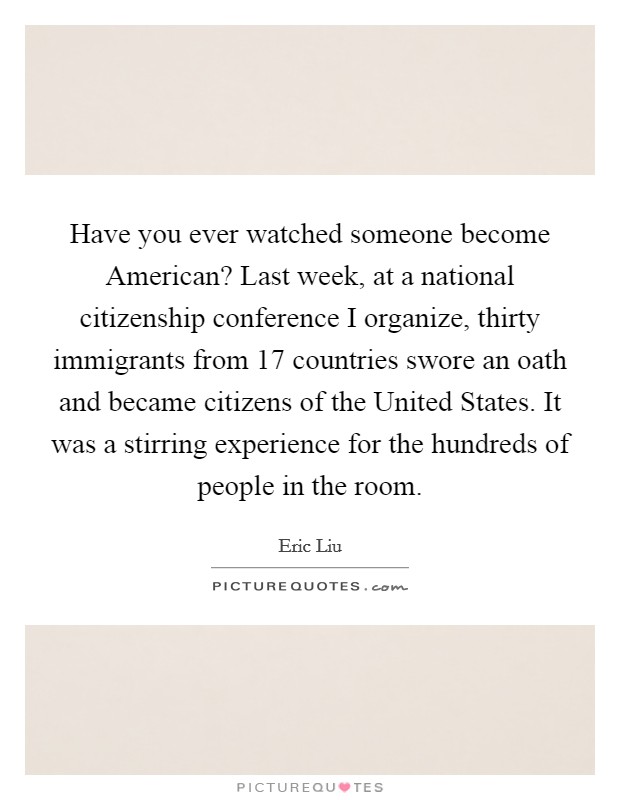 Have you ever watched someone become American? Last week, at a national citizenship conference I organize, thirty immigrants from 17 countries swore an oath and became citizens of the United States. It was a stirring experience for the hundreds of people in the room Picture Quote #1