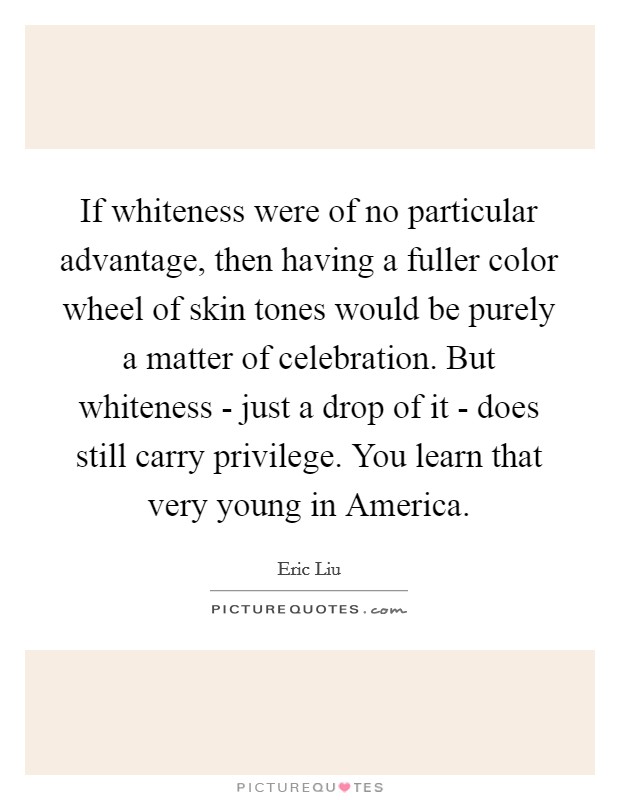 If whiteness were of no particular advantage, then having a fuller color wheel of skin tones would be purely a matter of celebration. But whiteness - just a drop of it - does still carry privilege. You learn that very young in America Picture Quote #1