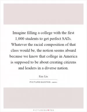 Imagine filling a college with the first 1,000 students to get perfect SATs. Whatever the racial composition of that class would be, the notion seems absurd because we know that college in America is supposed to be about creating citizens and leaders in a diverse nation Picture Quote #1