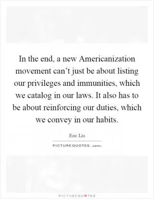 In the end, a new Americanization movement can’t just be about listing our privileges and immunities, which we catalog in our laws. It also has to be about reinforcing our duties, which we convey in our habits Picture Quote #1