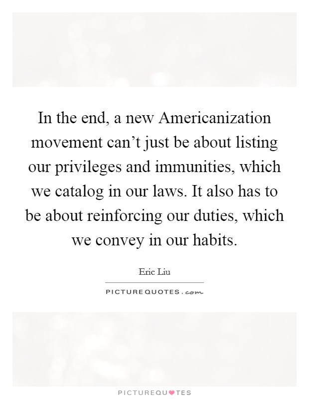 In the end, a new Americanization movement can't just be about listing our privileges and immunities, which we catalog in our laws. It also has to be about reinforcing our duties, which we convey in our habits Picture Quote #1