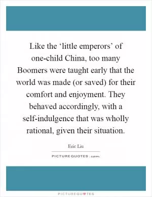 Like the ‘little emperors’ of one-child China, too many Boomers were taught early that the world was made (or saved) for their comfort and enjoyment. They behaved accordingly, with a self-indulgence that was wholly rational, given their situation Picture Quote #1