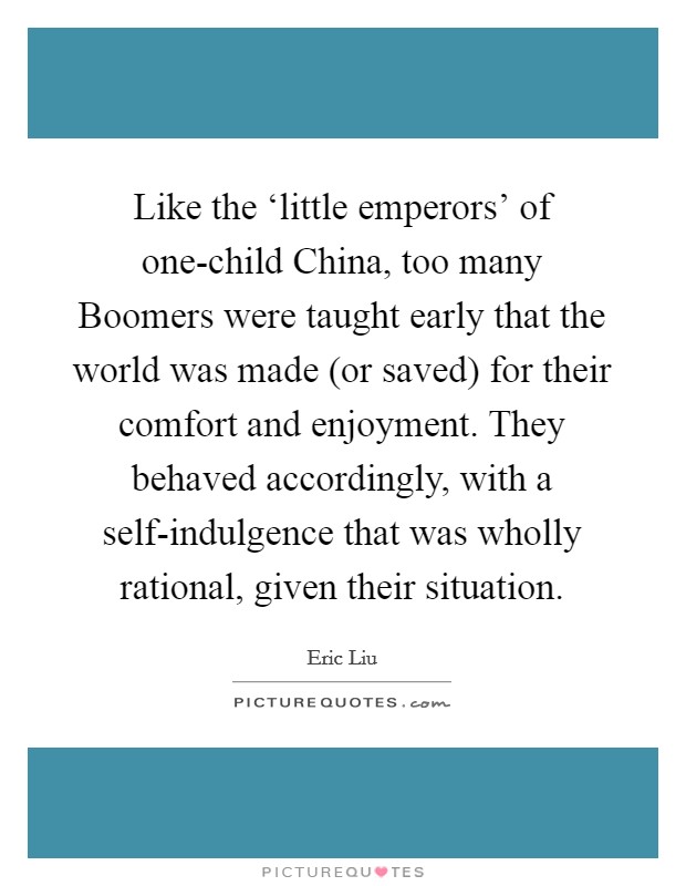 Like the ‘little emperors' of one-child China, too many Boomers were taught early that the world was made (or saved) for their comfort and enjoyment. They behaved accordingly, with a self-indulgence that was wholly rational, given their situation Picture Quote #1